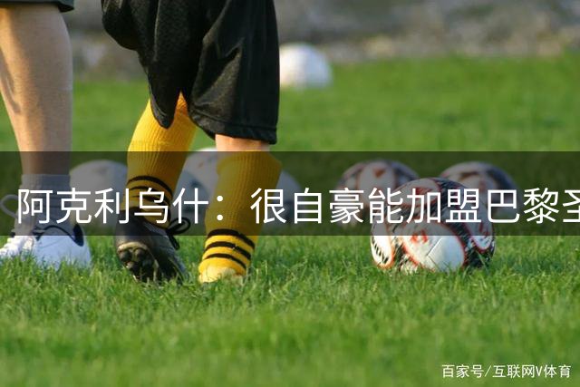 阿克利乌什：很自豪能加盟巴黎圣日耳曼，我会拼尽全力