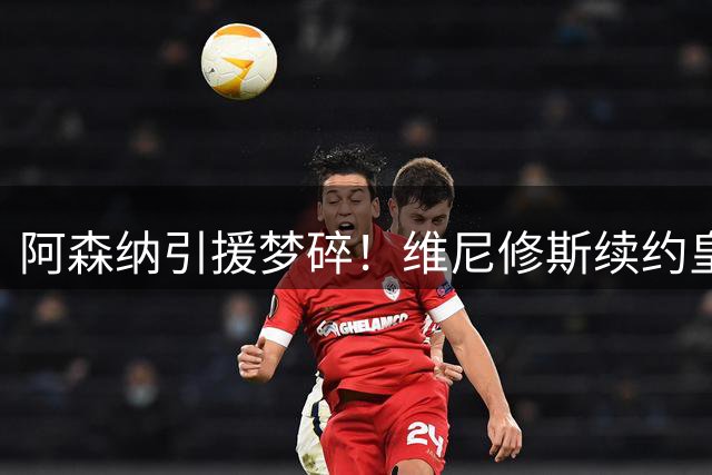 阿森纳引援梦碎！维尼修斯续约皇马引发连锁反应